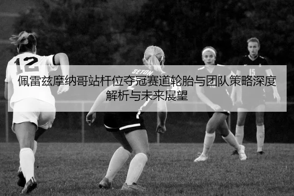 佩雷兹摩纳哥站杆位夺冠赛道轮胎与团队策略深度解析与未来展望